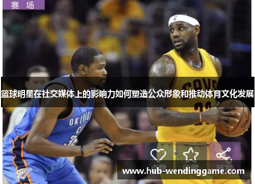 篮球明星在社交媒体上的影响力如何塑造公众形象和推动体育文化发展 篮球明星在社交媒体上的影响力如何塑造公众形象和推动体育文化发展