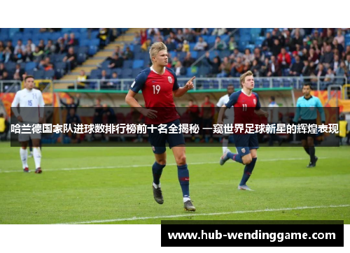 哈兰德国家队进球数排行榜前十名全揭秘 一窥世界足球新星的辉煌表现