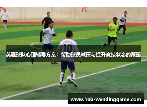 英超球队心理辅导方案:帮助球员减压与提升竞技状态的策略 英超球队心理辅导方案:帮助球员减压与提升竞技状态的策略