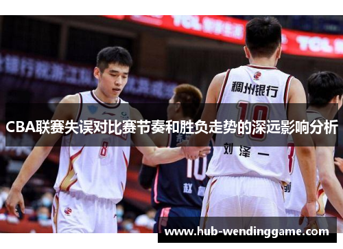 CBA联赛失误对比赛节奏和胜负走势的深远影响分析 CBA联赛失误对比赛节奏和胜负走势的深远影响分析