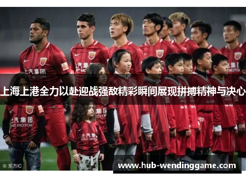 上海上港全力以赴迎战强敌精彩瞬间展现拼搏精神与决心