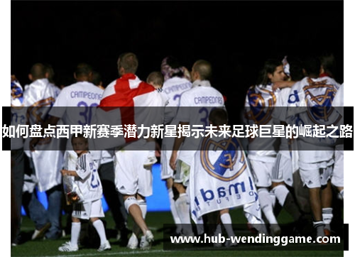 如何盘点西甲新赛季潜力新星揭示未来足球巨星的崛起之路 如何盘点西甲新赛季潜力新星揭示未来足球巨星的崛起之路