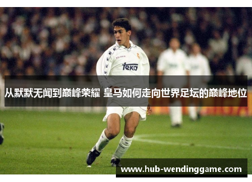 从默默无闻到巅峰荣耀 皇马如何走向世界足坛的巅峰地位
