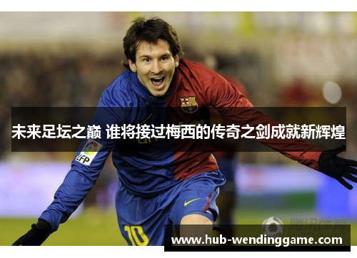 未来足坛之巅 谁将接过梅西的传奇之剑成就新辉煌 未来足坛之巅 谁将接过梅西的传奇之剑成就新辉煌