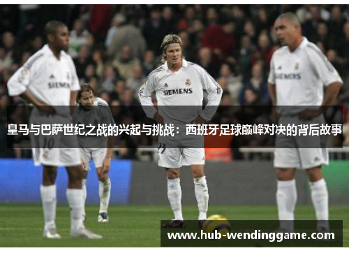 皇马与巴萨世纪之战的兴起与挑战：西班牙足球巅峰对决的背后故事