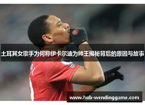 土耳其女歌手为何称伊卡尔迪为帅王揭秘背后的原因与故事