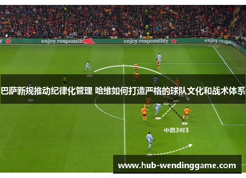 巴萨新规推动纪律化管理 哈维如何打造严格的球队文化和战术体系
