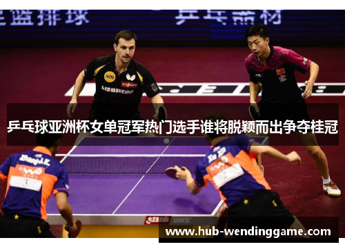 乒乓球亚洲杯女单冠军热门选手谁将脱颖而出争夺桂冠
