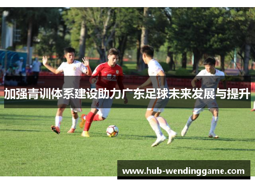 加强青训体系建设助力广东足球未来发展与提升