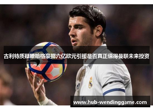 古利特质疑滕哈格豪掷六亿欧元引援是否真正值得曼联未来投资