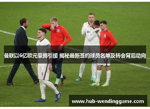 曼联以6亿欧元豪掷引援 揭秘最新签约球员名单及转会背后动向 曼联以6亿欧元豪掷引援 揭秘最新签约球员名单及转会背后动向