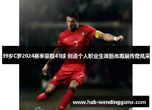 39岁C罗2024赛季豪取43球 创造个人职业生涯新高再展传奇风采 39岁C罗2024赛季豪取43球 创造个人职业生涯新高再展传奇风采