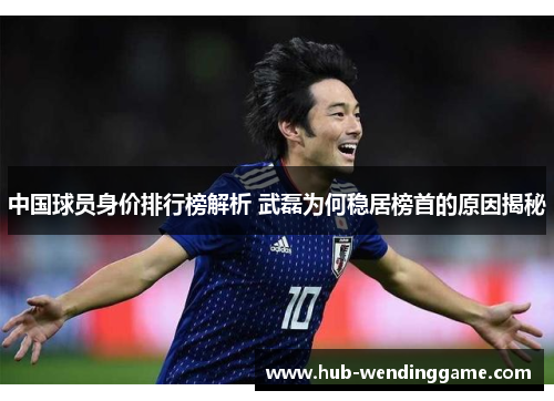中国球员身价排行榜解析 武磊为何稳居榜首的原因揭秘 中国球员身价排行榜解析 武磊为何稳居榜首的原因揭秘