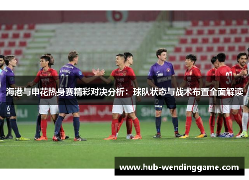 海港与申花热身赛精彩对决分析：球队状态与战术布置全面解读