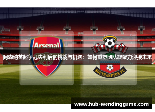 阿森纳英超争冠失利后的挑战与机遇:如何重塑团队凝聚力迎接未来 阿森纳英超争冠失利后的挑战与机遇:如何重塑团队凝聚力迎接未来