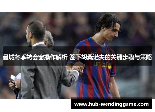 曼城冬季转会窗操作解析 签下胡桑诺夫的关键步骤与策略 曼城冬季转会窗操作解析 签下胡桑诺夫的关键步骤与策略