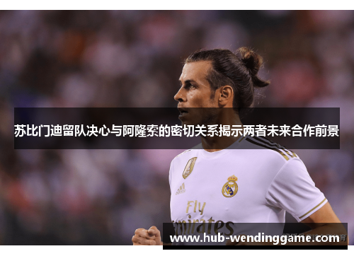 苏比门迪留队决心与阿隆索的密切关系揭示两者未来合作前景 苏比门迪留队决心与阿隆索的密切关系揭示两者未来合作前景