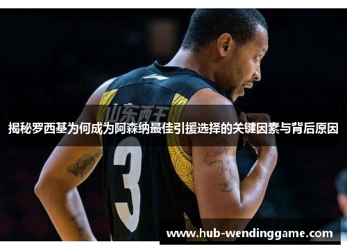 揭秘罗西基为何成为阿森纳最佳引援选择的关键因素与背后原因