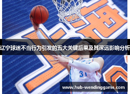 辽宁球迷不当行为引发的五大关键后果及其深远影响分析 辽宁球迷不当行为引发的五大关键后果及其深远影响分析