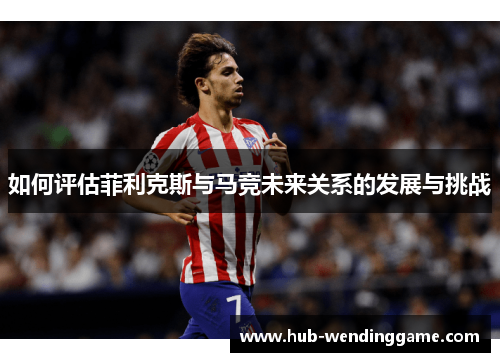 如何评估菲利克斯与马竞未来关系的发展与挑战