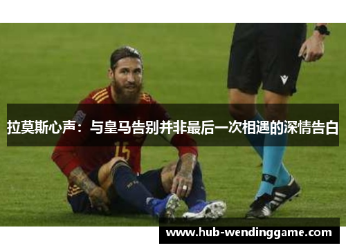 拉莫斯心声：与皇马告别并非最后一次相遇的深情告白