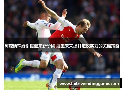 阿森纳锋线引援迎来新阶段 展望未来提升进攻实力的关键策略 阿森纳锋线引援迎来新阶段 展望未来提升进攻实力的关键策略