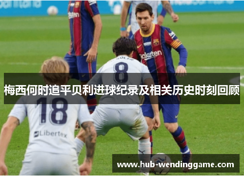 梅西何时追平贝利进球纪录及相关历史时刻回顾 梅西何时追平贝利进球纪录及相关历史时刻回顾