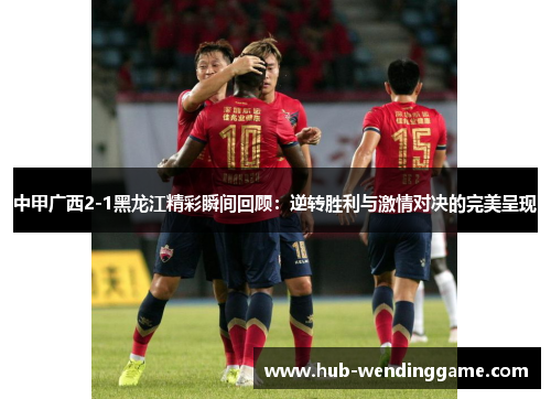中甲广西2-1黑龙江精彩瞬间回顾：逆转胜利与激情对决的完美呈现
