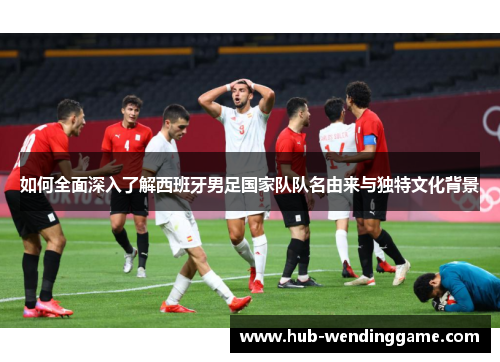 如何全面深入了解西班牙男足国家队队名由来与独特文化背景 如何全面深入了解西班牙男足国家队队名由来与独特文化背景