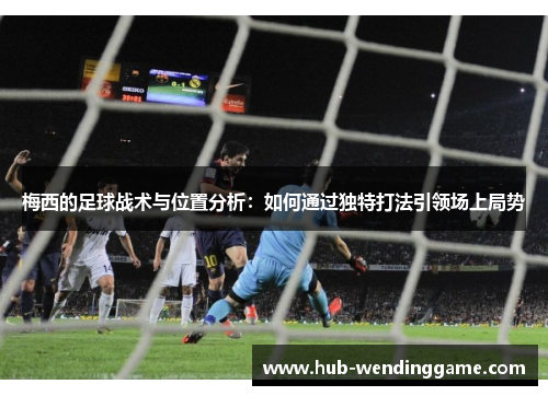 梅西的足球战术与位置分析：如何通过独特打法引领场上局势