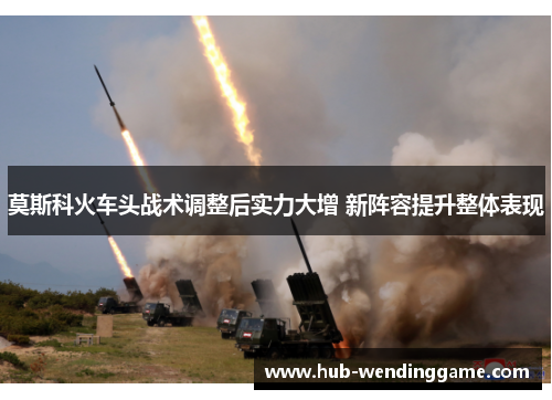 莫斯科火车头战术调整后实力大增 新阵容提升整体表现 莫斯科火车头战术调整后实力大增 新阵容提升整体表现