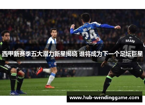 西甲新赛季五大潜力新星揭晓 谁将成为下一个足坛巨星