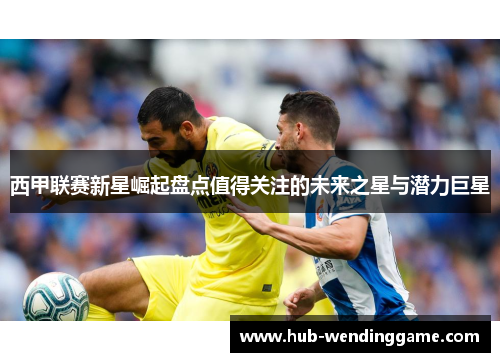 西甲联赛新星崛起盘点值得关注的未来之星与潜力巨星