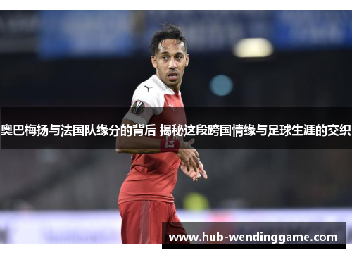 奥巴梅扬与法国队缘分的背后 揭秘这段跨国情缘与足球生涯的交织