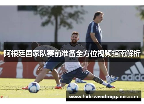 阿根廷国家队赛前准备全方位视频指南解析 阿根廷国家队赛前准备全方位视频指南解析