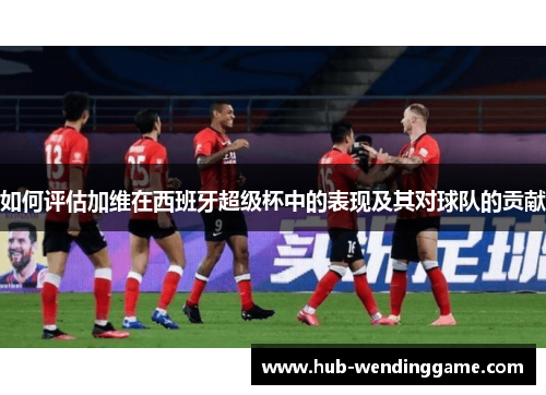 如何评估加维在西班牙超级杯中的表现及其对球队的贡献