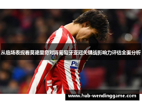 从临场表现看莫德里奇对阵葡萄牙亚冠关键战影响力评估全面分析